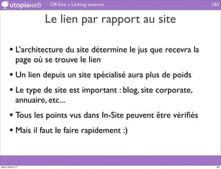Off-Site » Linking externe               185


                         Le lien par rapport au site

         • L’architecture du site détermine le jus que recevra la
                page où se trouve le lien
         • Un lien depuis un site spécialisé aura plus de poids
         • Le type de site est important : blog, site corporate,
                annuaire, etc...
         • Tous les points vus dans In-Site peuvent être vériﬁés
         • Mais il faut le faire rapidement :)


jeudi 2 février 12                                                   185
 