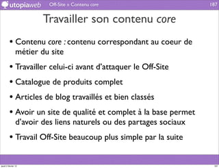 Off-Site » Contenu core                     187


                        Travailler son contenu core
         • Contenu core : contenu correspondant au coeur de
                métier du site
         • Travailler celui-ci avant d’attaquer le Off-Site
         • Catalogue de produits complet
         • Articles de blog travaillés et bien classés
         • Avoir un site de qualité et complet à la base permet
                d’avoir des liens naturels ou des partages sociaux
         • Travail Off-Site beaucoup plus simple par la suite

jeudi 2 février 12                                                    187
 