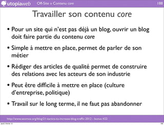 Off-Site » Contenu core                                   188


                            Travailler son contenu core
         • Pour un site qui n’est pas déjà un blog, ouvrir un blog
                doit faire partie du contenu core
         • Simple à mettre en place, permet de parler de son
                métier
         • Rédiger des articles de qualité permet de construire
                des relations avec les acteurs de son industrie
         • Peut être difﬁcile à mettre en place (culture
                d’entreprise, politique)
         • Travail sur le long terme, il ne faut pas abandonner
         http://www.seomoz.org/blog/21-tactics-to-increase-blog-trafﬁc-2012 - bonus #22
jeudi 2 février 12                                                                         188
 