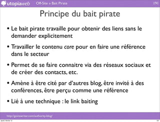 Off-Site » Bait Pirate              191


                                    Principe du bait pirate
         • Le bait pirate travaille pour obtenir des liens sans le
                demander explicitement
         • Travailler le contenu core pour en faire une référence
                dans le secteur
         • Permet de se faire connaitre via des réseaux sociaux et
                de créer des contacts, etc.
         • Amène à être cité par d’autres blog, être invité à des
                conférences, être perçu comme une référence
         • Lié à une technique : le link baiting
         http://goinswriter.com/authority-blog/
jeudi 2 février 12                                                    191
 