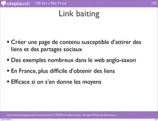 Off-Site » Bait Pirate                                             192


                                                 Link baiting


         • Créer une page de contenu susceptible d’attirer des
                liens et des partages sociaux
         • Des exemples nombreux dans le web anglo-saxon
         • En France, plus difﬁcile d’obtenir des liens
         • Efﬁcace si on s’en donne les moyens



         http://searchenginewatch.com/article/2114078/Link-Bait-Sucks...Except-When-Its-Awesome
jeudi 2 février 12                                                                                 192
 