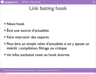 Off-Site » Bait Pirate                             195


                                        Link baiting hook

         • News hook
         • Être une source d’actualités
         • Faire intervenir des experts
         • Peut être un simple relais d’actualités si on y ajoute un
                intérêt : compilation, ﬁltrage ou critique
         • Un infos exclusive reste un hook énorme


         Exemples : http://www.macgeneration.com/ + http://www.webrankinfo.com/
jeudi 2 février 12                                                                 195
 