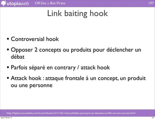 Off-Site » Bait Pirate                                                                197


                                          Link baiting hook

         • Controversial hook
         • Opposer 2 concepts ou produits pour déclencher un
                débat
         • Parfois séparé en contrary / attack hook
         • Attack hook : attaque frontale à un concept, un produit
                ou une personne



         http://leplus.nouvelobs.com/contribution/211161-intouchables-pourquoi-je-deteste-ce-ﬁlm-et-son-succes.html
jeudi 2 février 12                                                                                                     197
 