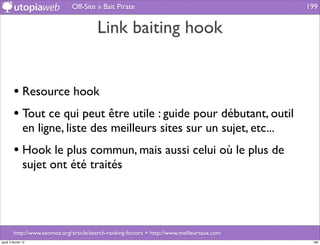 Off-Site » Bait Pirate                                        199


                                          Link baiting hook


         • Resource hook
         • Tout ce qui peut être utile : guide pour débutant, outil
                en ligne, liste des meilleurs sites sur un sujet, etc...
         • Hook le plus commun, mais aussi celui où le plus de
                sujet ont été traités




         http://www.seomoz.org/article/search-ranking-factors + http://www.meilleurtaux.com
jeudi 2 février 12                                                                             199
 