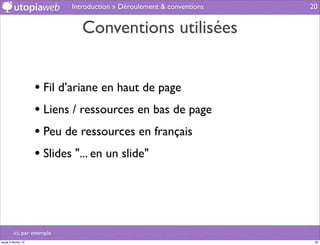 Introduction » Déroulement & conventions   20


                               Conventions utilisées


                     • Fil d’ariane en haut de page
                     • Liens / ressources en bas de page
                     • Peu de ressources en français
                     • Slides "... en un slide"



         ici, par exemple
jeudi 2 février 12                                                      20
 