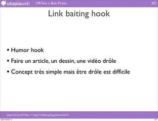 Off-Site » Bait Pirate           201


                                            Link baiting hook



         • Humor hook
         • Faire un article, un dessin, une vidéo drôle
         • Concept très simple mais être drôle est difﬁcile




         http://bit.ly/nS1Ajw + http://vidberg.blog.lemonde.fr/
jeudi 2 février 12                                                 201
 