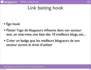 Off-Site » Bait Pirate                        203


                                           Link baiting hook


         • Ego hook
         • Flatter l’ego de blogueurs inﬂuents dans son secteur
                avec un interview, une liste des 10 meilleurs blogs, etc...
         • Créer un badge que les meilleurs blogueurs de son
                secteur auront le droit d’utiliser




         http://blogueur-pro.com/interview-eric-dupin-presse-citron
jeudi 2 février 12                                                             203
 