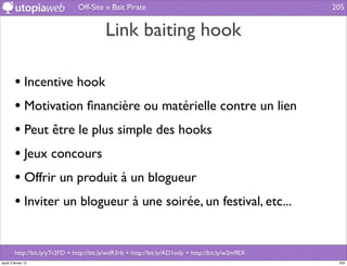 Off-Site » Bait Pirate                                              205


                                            Link baiting hook

         • Incentive hook
         • Motivation ﬁnancière ou matérielle contre un lien
         • Peut être le plus simple des hooks
         • Jeux concours
         • Offrir un produit à un blogueur
         • Inviter un blogueur à une soirée, un festival, etc...

         http://bit.ly/yTt2FD + http://bit.ly/wdR3rb + http://bit.ly/AD1ody + http://bit.ly/w2m9EX
jeudi 2 février 12                                                                                    205
 