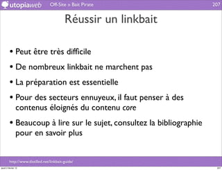Off-Site » Bait Pirate              207


                                           Réussir un linkbait

         • Peut être très difﬁcile
         • De nombreux linkbait ne marchent pas
         • La préparation est essentielle
         • Pour des secteurs ennuyeux, il faut penser à des
                contenus éloignés du contenu core
         • Beaucoup à lire sur le sujet, consultez la bibliographie
                pour en savoir plus


         http://www.distilled.net/linkbait-guide/
jeudi 2 février 12                                                     207
 