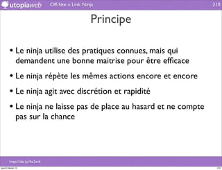 Off-Site » Link Ninja                210


                                                  Principe

         • Le ninja utilise des pratiques connues, mais qui
                demandent une bonne maitrise pour être efﬁcace
         • Le ninja répète les mêmes actions encore et encore
         • Le ninja agit avec discrétion et rapidité
         • Le ninja ne laisse pas de place au hasard et ne compte
                pas sur la chance




         http://dai.ly/4x2w6
jeudi 2 février 12                                                   210
 