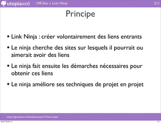 Off-Site » Link Ninja             211


                                                         Principe

         • Link Ninja : créer volontairement des liens entrants
         • Le ninja cherche des sites sur lesquels il pourrait ou
                aimerait avoir des liens
         • Le ninja fait ensuite les démarches nécessaires pour
                obtenir ces liens
         • Le ninja améliore ses techniques de projet en projet


         http://glossaire.infowebmaster.fr/link-ninja/
jeudi 2 février 12                                                   211
 
