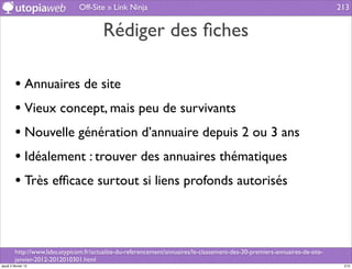 Off-Site » Link Ninja                                                                        213


                                         Rédiger des ﬁches

         • Annuaires de site
         • Vieux concept, mais peu de survivants
         • Nouvelle génération d’annuaire depuis 2 ou 3 ans
         • Idéalement : trouver des annuaires thématiques
         • Très efﬁcace surtout si liens profonds autorisés


         http://www.labo.atypicom.fr/actualite-du-referencement/annuaires/le-classement-des-30-premiers-annuaires-de-site-
         janvier-2012-2012010301.html
jeudi 2 février 12                                                                                                            213
 