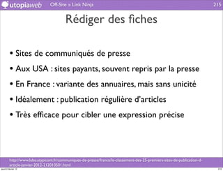 Off-Site » Link Ninja                                                                     215


                                        Rédiger des ﬁches

         • Sites de communiqués de presse
         • Aux USA : sites payants, souvent repris par la presse
         • En France : variante des annuaires, mais sans unicité
         • Idéalement : publication régulière d’articles
         • Très efﬁcace pour cibler une expression précise


         http://www.labo.atypicom.fr/communiques-de-presse/france/le-classement-des-25-premiers-sites-de-publication-d-
         article-janvier-2012-212010501.html
jeudi 2 février 12                                                                                                         215
 