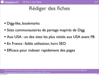 Off-Site » Link Ninja                                                                      217


                                          Rédiger des ﬁches

         • Digg-like, bookmarks
         • Sites communautaires de partage inspirés de Digg
         • Aux USA : un des sites les plus visités aux USA avant FB
         • En France : faible utilisation, hors SEO
         • Efﬁcace pour indexer rapidement des pages


         http://www.labo.atypicom.fr/actualite-des-ntic/nationale/internationale/le-classement-des-15-premiers-digg-like-
         francophones-janvier-2012-2012010401-decembre-2011.html
jeudi 2 février 12                                                                                                           217
 