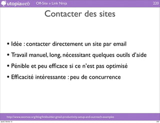 Off-Site » Link Ninja                                            220


                                      Contacter des sites


         • Idée : contacter directement un site par email
         • Travail manuel, long, nécessitant quelques outils d’aide
         • Pénible et peu efﬁcace si ce n’est pas optimisé
         • Efﬁcacité intéressante : peu de concurrence



         http://www.seomoz.org/blog/linkbuilder-gmail-productivity-setup-and-outreach-examples
jeudi 2 février 12                                                                                220
 