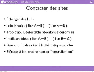 Off-Site » Link Ninja                  221


                          Contacter des sites

         • Échanger des liens
         • Idée initiale : ( lien A→B ) = ( lien A→B )
         • Trop d’abus, détectable : dévalorisé désormais
         • Meilleure idée : ( lien A→B ) = ( lien B→C )
         • Bien choisir des sites à la thématique proche
         • Efﬁcace si fait proprement et "naturellement"



jeudi 2 février 12                                           221
 