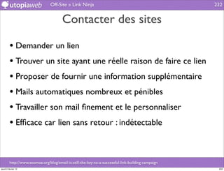 Off-Site » Link Ninja                                              222


                                        Contacter des sites

         • Demander un lien
         • Trouver un site ayant une réelle raison de faire ce lien
         • Proposer de fournir une information supplémentaire
         • Mails automatiques nombreux et pénibles
         • Travailler son mail ﬁnement et le personnaliser
         • Efﬁcace car lien sans retour : indétectable


         http://www.seomoz.org/blog/email-is-still-the-key-to-a-successful-link-building-campaign
jeudi 2 février 12                                                                                   222
 