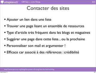 Off-Site » Link Ninja                           223


                                        Contacter des sites

         • Ajouter un lien dans une liste
         • Trouver une page lisant un ensemble de ressources
         • Type d’article très fréquent dans les blogs et magazines
         • Suggérer une page dans cette liste... ou la prochaine
         • Personnaliser son mail et argumenter !
         • Efﬁcace car associé à des références : crédibilité


         http://www.seomoz.org/blog/the-power-of-using-lists-for-link-building
jeudi 2 février 12                                                                223
 