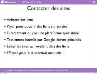 Off-Site » Link Ninja                                             224


                                       Contacter des sites

         • Acheter des liens
         • Payer pour obtenir des liens sur un site
         • Directement ou par une plateforme spécialisée
         • Totalement interdit par Google : fortes pénalités
         • Éviter les sites qui vendent déjà des liens
         • Efﬁcace jusqu’à la sanction manuelle !


         http://www.searchenginejournal.com/six-explosive-organic-paid-link-building-tips/6506/
jeudi 2 février 12                                                                                 224
 