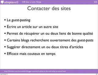 Off-Site » Link Ninja                                        225


                                       Contacter des sites

         • Le guest-posting
         • Écrire un article sur un autre site
         • Permet de récupérer un ou deux liens de bonne qualité
         • Certains blogs recherchent ouvertement des guest-posts
         • Suggérer directement un ou deux titres d’articles
         • Efﬁcace mais couteux en temps


         http://kikolani.com/successful-blogger-outreach-what-to-do-and-what-to-avoid.html
jeudi 2 février 12                                                                            225
 