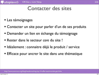 Off-Site » Link Ninja                                  226


                                       Contacter des sites

         • Les témoignages
         • Contacter un site pour parler d’un de ses produits
         • Demander un lien en échange du témoignage
         • Rester dans le secteur core du site !
         • Idéalement : connaitre déjà le produit / service
         • Efﬁcace pour ancrer le site dans une thématique


         http://www.seomoz.org/blog/headsmacking-tip-14-offer-testimonials-get-links
jeudi 2 février 12                                                                      226
 