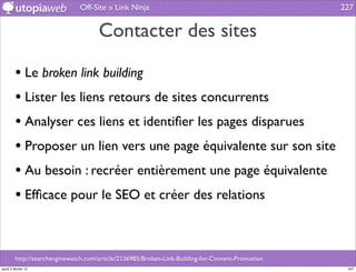 Off-Site » Link Ninja                                               227


                                      Contacter des sites

         • Le broken link building
         • Lister les liens retours de sites concurrents
         • Analyser ces liens et identiﬁer les pages disparues
         • Proposer un lien vers une page équivalente sur son site
         • Au besoin : recréer entièrement une page équivalente
         • Efﬁcace pour le SEO et créer des relations


         http://searchenginewatch.com/article/2136985/Broken-Link-Building-for-Content-Promotion
jeudi 2 février 12                                                                                  227
 