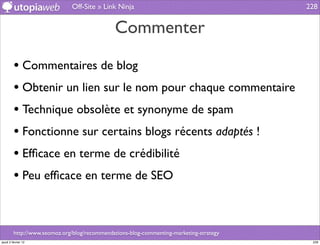 Off-Site » Link Ninja                                      228


                                              Commenter

         • Commentaires de blog
         • Obtenir un lien sur le nom pour chaque commentaire
         • Technique obsolète et synonyme de spam
         • Fonctionne sur certains blogs récents adaptés !
         • Efﬁcace en terme de crédibilité
         • Peu efﬁcace en terme de SEO


         http://www.seomoz.org/blog/recommendations-blog-commenting-marketing-strategy
jeudi 2 février 12                                                                        228
 
