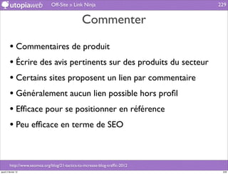 Off-Site » Link Ninja                         229


                                                 Commenter

         • Commentaires de produit
         • Écrire des avis pertinents sur des produits du secteur
         • Certains sites proposent un lien par commentaire
         • Généralement aucun lien possible hors proﬁl
         • Efﬁcace pour se positionner en référence
         • Peu efﬁcace en terme de SEO


         http://www.seomoz.org/blog/21-tactics-to-increase-blog-trafﬁc-2012
jeudi 2 février 12                                                             229
 