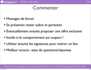 Off-Site » Link Ninja                                                                        230


                                                Commenter

         • Messages de forum
         • Se présenter, rester sobre et pertinent
         • Éventuellement ensuite proposer une offre exclusive
         • Inutile si le comportement est suspect !
         • Utiliser ensuite les signatures pour insérer un lien
         • Meilleur encore : sites de questions/réponses


         http://www.seomoz.org/blog/6-reasons-why-qa-sites-can-boost-your-seo-in-2011-despite-googles-farmer-update-12160
jeudi 2 février 12                                                                                                           230
 