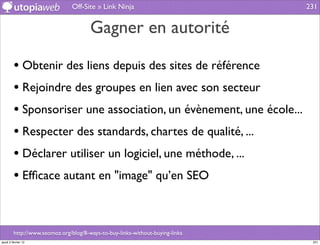 Off-Site » Link Ninja                          231


                                       Gagner en autorité

         • Obtenir des liens depuis des sites de référence
         • Rejoindre des groupes en lien avec son secteur
         • Sponsoriser une association, un évènement, une école...
         • Respecter des standards, chartes de qualité, ...
         • Déclarer utiliser un logiciel, une méthode, ...
         • Efﬁcace autant en "image" qu’en SEO


         http://www.seomoz.org/blog/8-ways-to-buy-links-without-buying-links
jeudi 2 février 12                                                              231
 