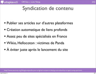 Off-Site » Link Ninja                                                              232


                                 Syndication de contenu

         • Publier ses articles sur d’autres plateformes
         • Création automatique de liens profonds
         • Assez peu de sites spécialisés en France
         • Wikio, Hellocoton : victimes de Panda
         • À éviter juste après le lancement du site



         http://www.seomoz.org/blog/postpanda-your-original-content-is-being-outranked-by-scrapers-amp-partners
jeudi 2 février 12                                                                                                 232
 