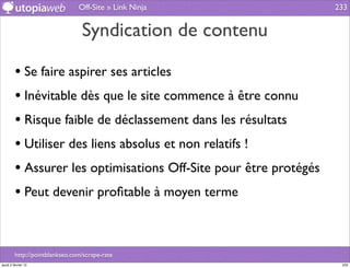 Off-Site » Link Ninja              233


                                 Syndication de contenu

         • Se faire aspirer ses articles
         • Inévitable dès que le site commence à être connu
         • Risque faible de déclassement dans les résultats
         • Utiliser des liens absolus et non relatifs !
         • Assurer les optimisations Off-Site pour être protégés
         • Peut devenir proﬁtable à moyen terme


         http://pointblankseo.com/scrape-rate
jeudi 2 février 12                                                  233
 