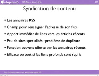 Off-Site » Link Ninja          235


                                  Syndication de contenu

         • Les annuaires RSS
         • Champ pour renseigner l’adresse de son ﬂux
         • Apport immédiat de liens vers les articles récents
         • Peu de sites spécialisés : problème de duplicate
         • Fonction souvent offerte par les annuaires récents
         • Efﬁcace surtout si les liens profonds sont repris


         http://kaiserthesage.com/drive-massive-free-trafﬁc/
jeudi 2 février 12                                               235
 