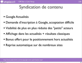 Off-Site » Link Ninja                   236


                                Syndication de contenu

         • Google Actualités
         • Demande d’inscription à Google, acceptation difﬁcile
         • Visibilité de plus en plus réduite des "petits" acteurs
         • Afﬁchage dans les actualités + résultats classiques
         • Bonus offert pour le positionnement hors actualités
         • Reprise automatique sur de nombreux sites


         http://www.adamsherk.com/seo/google-news-optimization-tips/
jeudi 2 février 12                                                      236
 