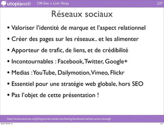 Off-Site » Link Ninja                                       237


                                          Réseaux sociaux
         • Valoriser l’identité de marque et l’aspect relationnel
         • Créer des pages sur les réseaux.. et les alimenter
         • Apporteur de traﬁc, de liens, et de crédibilité
         • Incontournables : Facebook, Twitter, Google+
         • Medias :YouTube, Dailymotion,Vimeo, Flickr
         • Essentiel pour une stratégie web globale, hors SEO
         • Pas l’objet de cette présentation !

         http://www.seomoz.org/blog/social-media-marketing-facebook-twitter-arent-enough
jeudi 2 février 12                                                                          237
 