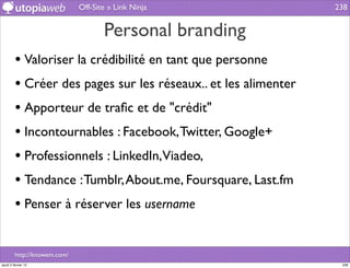 Off-Site » Link Ninja             238


                                     Personal branding
         • Valoriser la crédibilité en tant que personne
         • Créer des pages sur les réseaux.. et les alimenter
         • Apporteur de traﬁc et de "crédit"
         • Incontournables : Facebook, Twitter, Google+
         • Professionnels : LinkedIn,Viadeo,
         • Tendance : Tumblr, About.me, Foursquare, Last.fm
         • Penser à réserver les username

         http://knowem.com/
jeudi 2 février 12                                               238
 