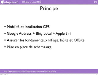 Off-Site » Local SEO                            240


                                                       Principe


         • Mobilité et localisation GPS
         • Google Address + Bing Local + Apple Siri
         • Assurer les fondamentaux InPage, InSite et OffSite
         • Mise en place de schema.org



         http://www.seomoz.org/blog/the-basics-of-local-seo-whiteboard-friday
jeudi 2 février 12                                                               240
 