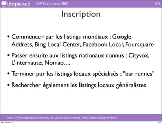 Off-Site » Local SEO                                                242


                                                    Inscription

         • Commencer par les listings mondiaux : Google
                Address, Bing Local Center, Facebook Local, Foursquare
         • Passer ensuite aux listings nationaux connus : Cityvox,
                L’internaute, Nomao, ...
         • Terminer par les listings locaux spécialisés : "bar rennes"
         • Rechercher également les listings locaux généralistes


         http://www.localseoguide.com/how-to-update-your-internet-yellow-pages-listings-for-free/
jeudi 2 février 12                                                                                   242
 