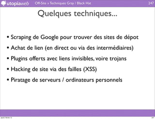 Off-Site » Techniques Gray / Black Hat       247


                      Quelques techniques...

         • Scraping de Google pour trouver des sites de dépot
         • Achat de lien (en direct ou via des intermédiaires)
         • Plugins offerts avec liens invisibles, voire trojans
         • Hacking de site via des failles (XSS)
         • Piratage de serveurs / ordinateurs personnels



jeudi 2 février 12                                                 247
 