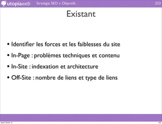 Stratégie SEO » Objectifs              253


                                        Existant


         • Identiﬁer les forces et les faiblesses du site
         • In-Page : problèmes techniques et contenu
         • In-Site : indexation et architecture
         • Off-Site : nombre de liens et type de liens




jeudi 2 février 12                                           253
 