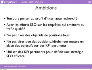 Stratégie SEO » Objectifs          255


                                                Ambitions

         • Toujours penser au proﬁl d’internaute recherché
         • Axer les efforts SEO sur les requêtes qui amènent du
                traﬁc qualiﬁé
         • Ne pas ﬁxer des objectifs de positions ﬁxes
         • Ne pas viser que des positions, idéalement mettre en
                place des objectifs sur des KPI pertinents
         • Utiliser des KPI pertinents pour déﬁnir une stratégie
                SEO efﬁcace

         http://www.kaushik.net/avinash/
jeudi 2 février 12                                                  255
 