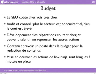 Stratégie SEO » Objectifs               256


                                                         Budget
         • Le SEO coûte cher voir très cher
         • Audit et conseil : plus le secteur est concurrentiel, plus
                le cout est élevé
         • Développement : les réparations coutent cher, et
                peuvent ralentir ou repousser les autres actions
         • Contenu : prévoir un poste dans le budget pour la
                rédaction de contenus
         • Mise en oeuvre : les actions de link ninja sont longues à
                mettre en place

         http://www.seomoz.org/blog/seo-pricing-costs-of-services
jeudi 2 février 12                                                       256
 