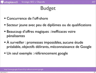 Stratégie SEO » Objectifs                   257


                                                       Budget
         • Concurrence de l’off-shore
         • Secteur jeune avec peu de diplômes ou de qualiﬁcations
         • Beaucoup d’offres magiques : inefﬁcaces voire
                pénalisantes
         • À surveiller : promesses impossibles, aucune étude
                préalable, objectifs délirants, méconnaissance de Google
         • Un seul exemple : référencement google


         http://www.google.fr/search?q=référencement+google
jeudi 2 février 12                                                          257
 