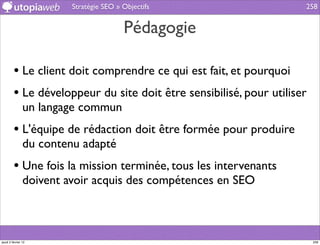 Stratégie SEO » Objectifs                   258


                                         Pédagogie

         • Le client doit comprendre ce qui est fait, et pourquoi
         • Le développeur du site doit être sensibilisé, pour utiliser
                un langage commun
         • L'équipe de rédaction doit être formée pour produire
                du contenu adapté
         • Une fois la mission terminée, tous les intervenants
                doivent avoir acquis des compétences en SEO



jeudi 2 février 12                                                       258
 