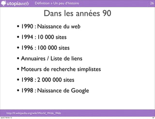 Déﬁnition » Un peu d’histoire   26


                                      Dans les années 90
                     • 1990 : Naissance du web
                     • 1994 : 10 000 sites
                     • 1996 : 100 000 sites
                     • Annuaires / Liste de liens
                     • Moteurs de recherche simplistes
                     • 1998 : 2 000 000 sites
                     • 1998 : Naissance de Google

         http://fr.wikipedia.org/wiki/World_Wide_Web
jeudi 2 février 12                                              26
 