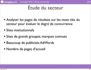 Stratégie SEO » Étude sectorielle        260


                                 Étude du secteur

         • Analyser les pages de résultats sur les mots clés du
                secteur pour évaluer le degré de concurrence
         • Sites institutionnels
         • Sites de grands groupes, marques connues
         • Beaucoup de publicités AdWords
         • Nombre de pages d’accueil



jeudi 2 février 12                                                 260
 