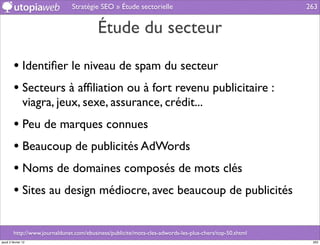 Stratégie SEO » Étude sectorielle                                        263


                                          Étude du secteur

         • Identiﬁer le niveau de spam du secteur
         • Secteurs à afﬁliation ou à fort revenu publicitaire :
                viagra, jeux, sexe, assurance, crédit...
         • Peu de marques connues
         • Beaucoup de publicités AdWords
         • Noms de domaines composés de mots clés
         • Sites au design médiocre, avec beaucoup de publicités

         http://www.journaldunet.com/ebusiness/publicite/mots-cles-adwords-les-plus-chers/top-50.shtml
jeudi 2 février 12                                                                                        263
 