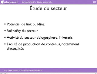 Stratégie SEO » Étude sectorielle   265


                                           Étude du secteur

         • Potentiel de link building
         • Linkability du secteur
         • Activité du secteur : blogosphère, linkeratis
         • Facilité de production de contenus, notamment
                d’actualités




         http://www.seomoz.org/blog/identifying-the-linkerati
jeudi 2 février 12                                                    265
 