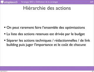 Stratégie SEO » Déﬁnition de la stratégie       269


                           Hiérarchie des actions


         • On peut rarement faire l’ensemble des optimisations
         • La liste des actions retenues est drivée par le budget
         • Séparer les actions techniques / rédactionnelles / de link
                building puis juger l'importance et le coût de chacune




jeudi 2 février 12                                                        269
 