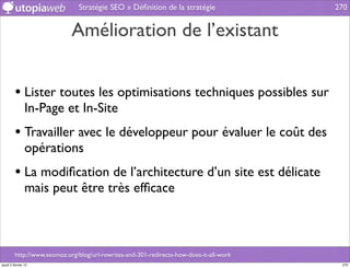 Stratégie SEO » Déﬁnition de la stratégie                 270


                             Amélioration de l’existant


         • Lister toutes les optimisations techniques possibles sur
                In-Page et In-Site
         • Travailler avec le développeur pour évaluer le coût des
                opérations
         • La modiﬁcation de l’architecture d’un site est délicate
                mais peut être très efﬁcace



         http://www.seomoz.org/blog/url-rewrites-and-301-redirects-how-does-it-all-work
jeudi 2 février 12                                                                         270
 